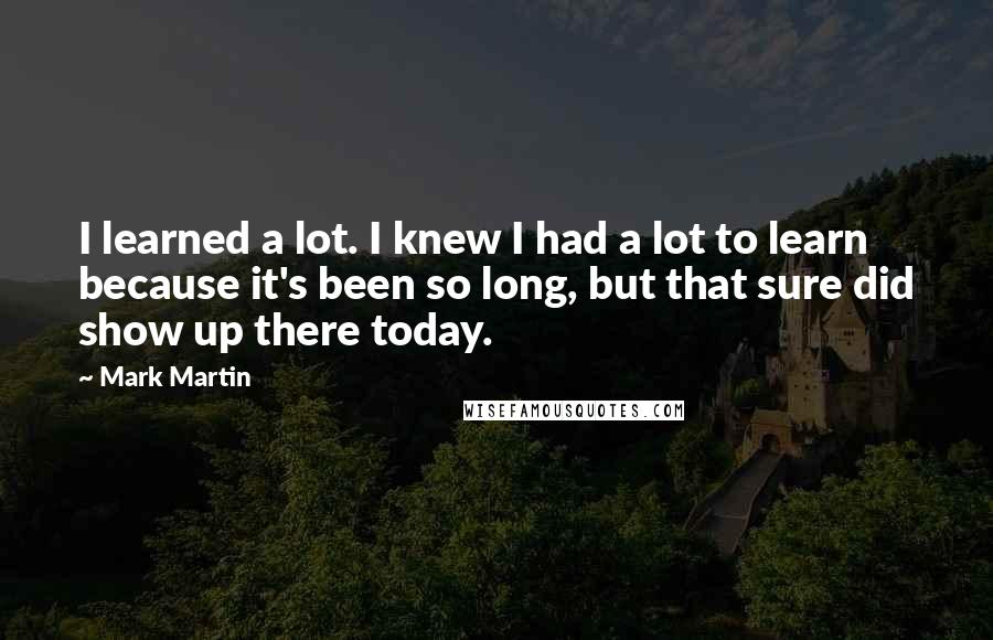 Mark Martin Quotes: I learned a lot. I knew I had a lot to learn because it's been so long, but that sure did show up there today.