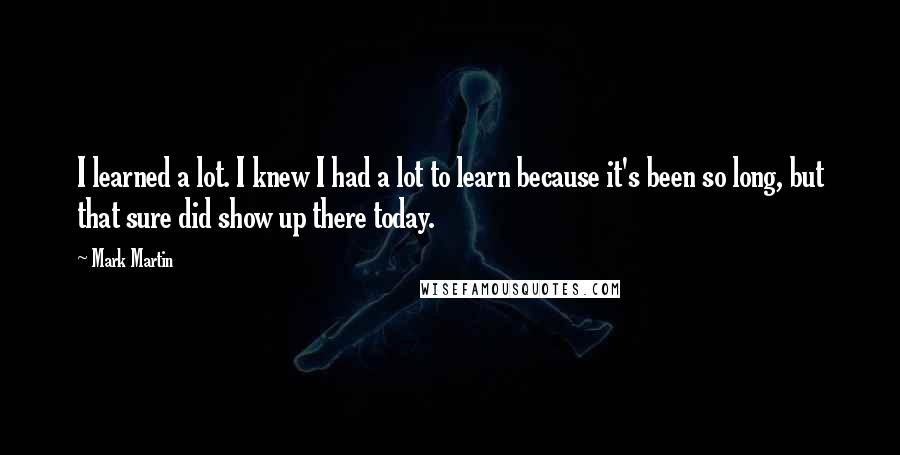 Mark Martin Quotes: I learned a lot. I knew I had a lot to learn because it's been so long, but that sure did show up there today.