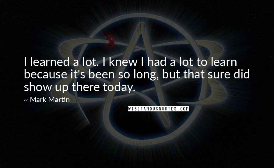 Mark Martin Quotes: I learned a lot. I knew I had a lot to learn because it's been so long, but that sure did show up there today.