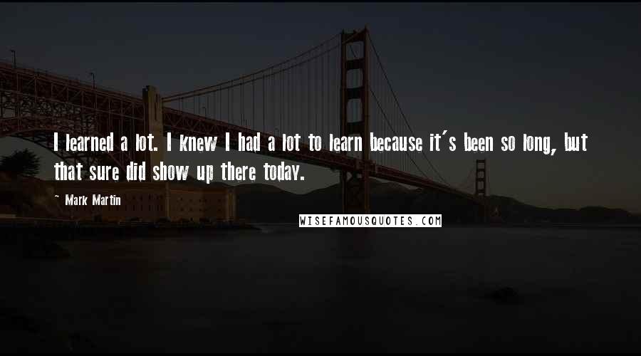 Mark Martin Quotes: I learned a lot. I knew I had a lot to learn because it's been so long, but that sure did show up there today.