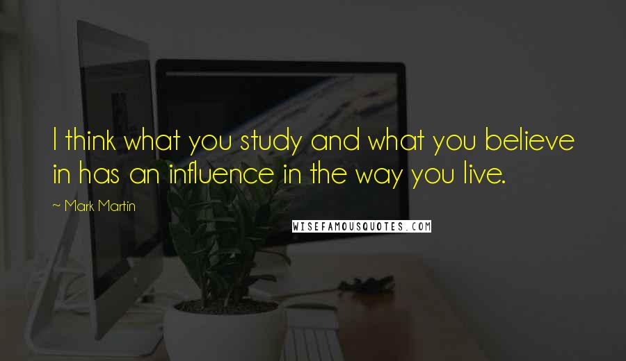 Mark Martin Quotes: I think what you study and what you believe in has an influence in the way you live.