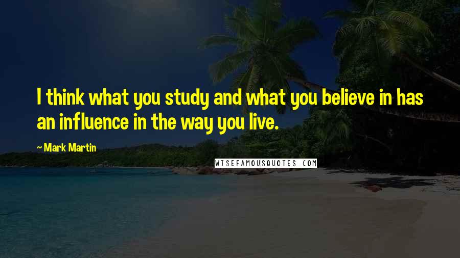 Mark Martin Quotes: I think what you study and what you believe in has an influence in the way you live.