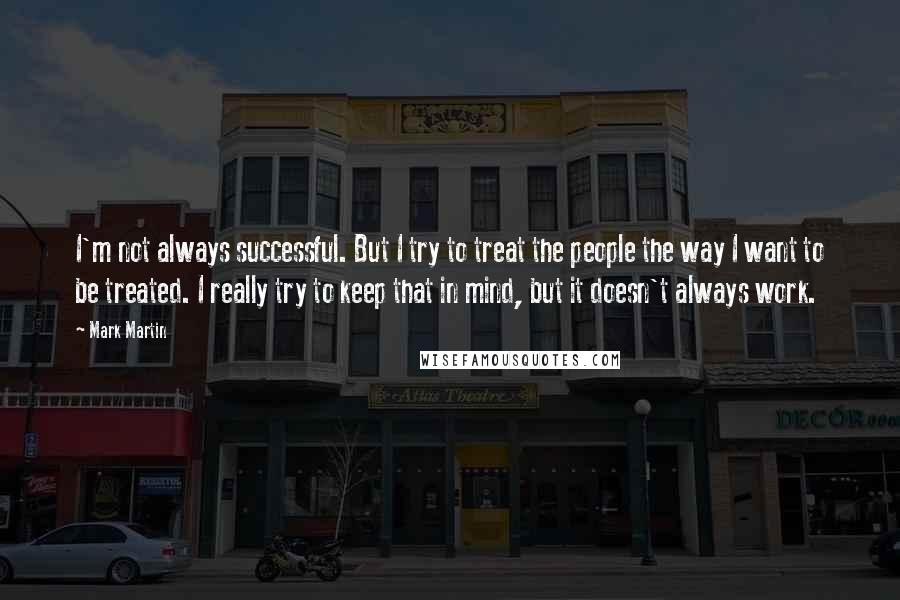 Mark Martin Quotes: I'm not always successful. But I try to treat the people the way I want to be treated. I really try to keep that in mind, but it doesn't always work.