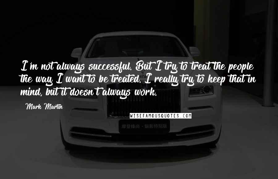 Mark Martin Quotes: I'm not always successful. But I try to treat the people the way I want to be treated. I really try to keep that in mind, but it doesn't always work.