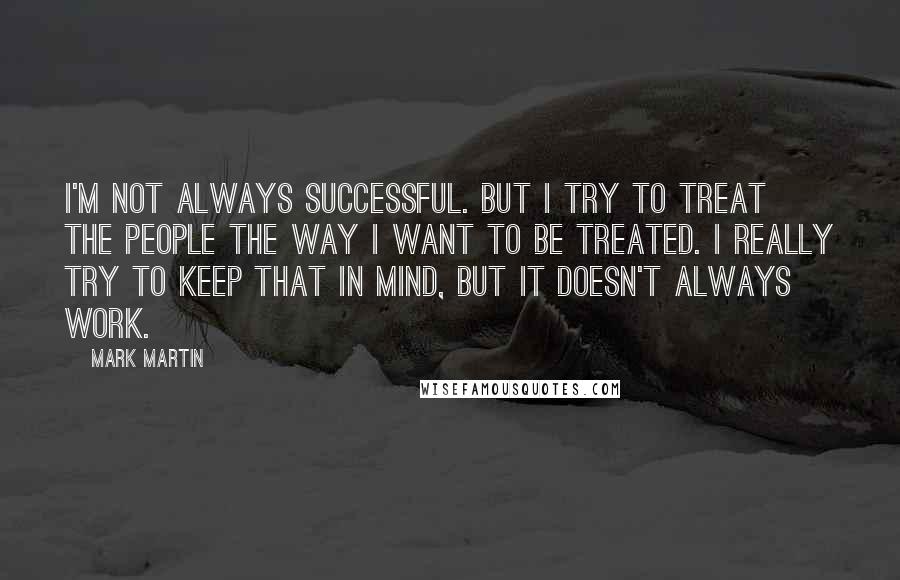 Mark Martin Quotes: I'm not always successful. But I try to treat the people the way I want to be treated. I really try to keep that in mind, but it doesn't always work.