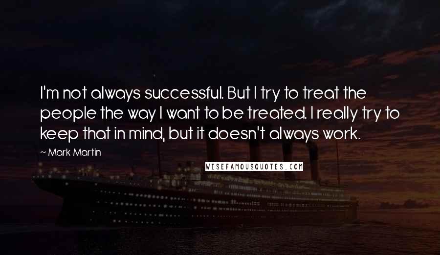 Mark Martin Quotes: I'm not always successful. But I try to treat the people the way I want to be treated. I really try to keep that in mind, but it doesn't always work.