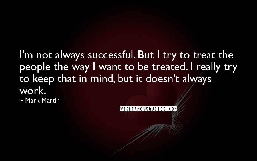 Mark Martin Quotes: I'm not always successful. But I try to treat the people the way I want to be treated. I really try to keep that in mind, but it doesn't always work.