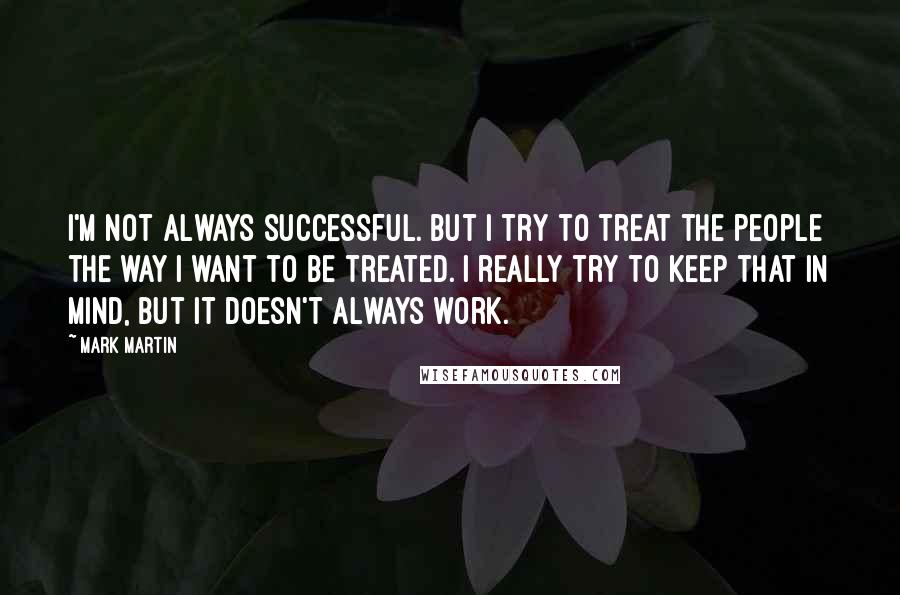 Mark Martin Quotes: I'm not always successful. But I try to treat the people the way I want to be treated. I really try to keep that in mind, but it doesn't always work.