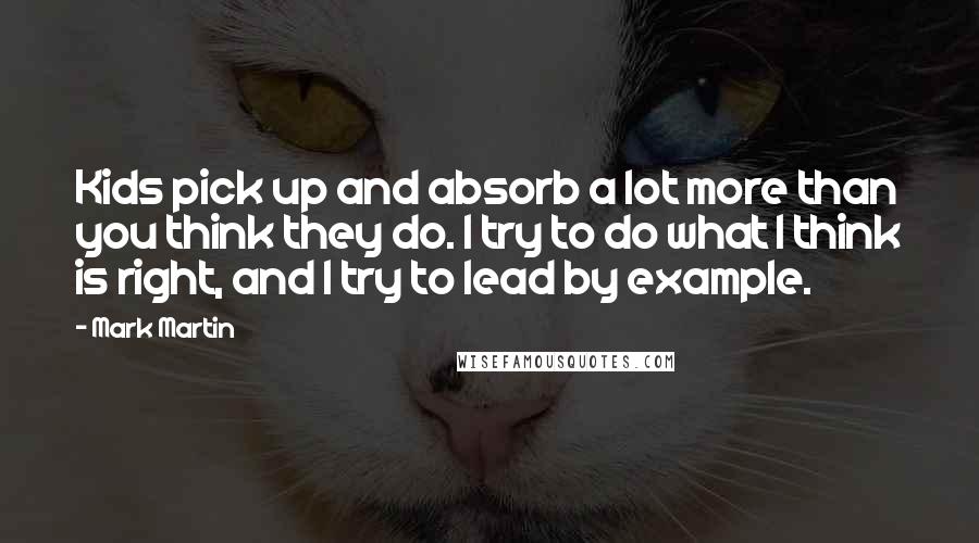 Mark Martin Quotes: Kids pick up and absorb a lot more than you think they do. I try to do what I think is right, and I try to lead by example.