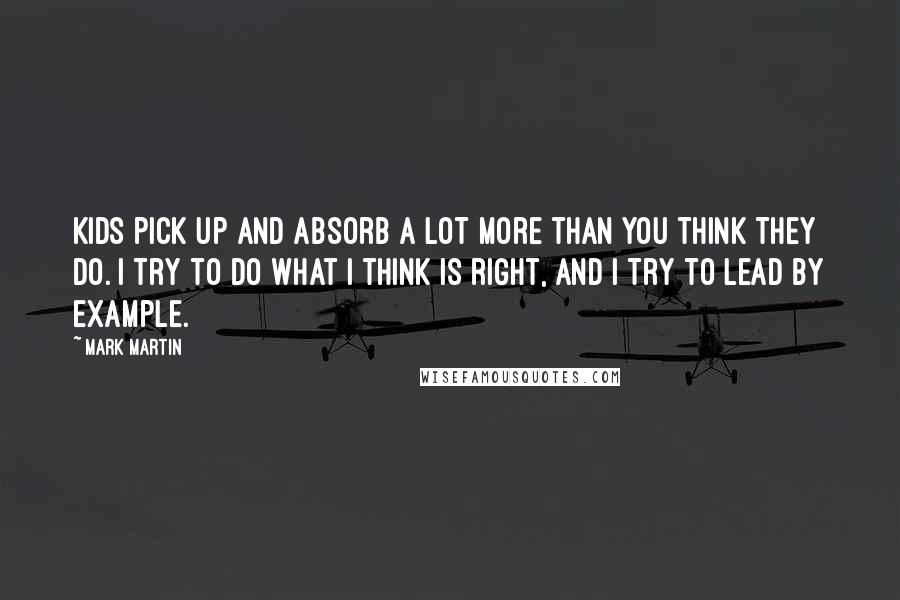 Mark Martin Quotes: Kids pick up and absorb a lot more than you think they do. I try to do what I think is right, and I try to lead by example.