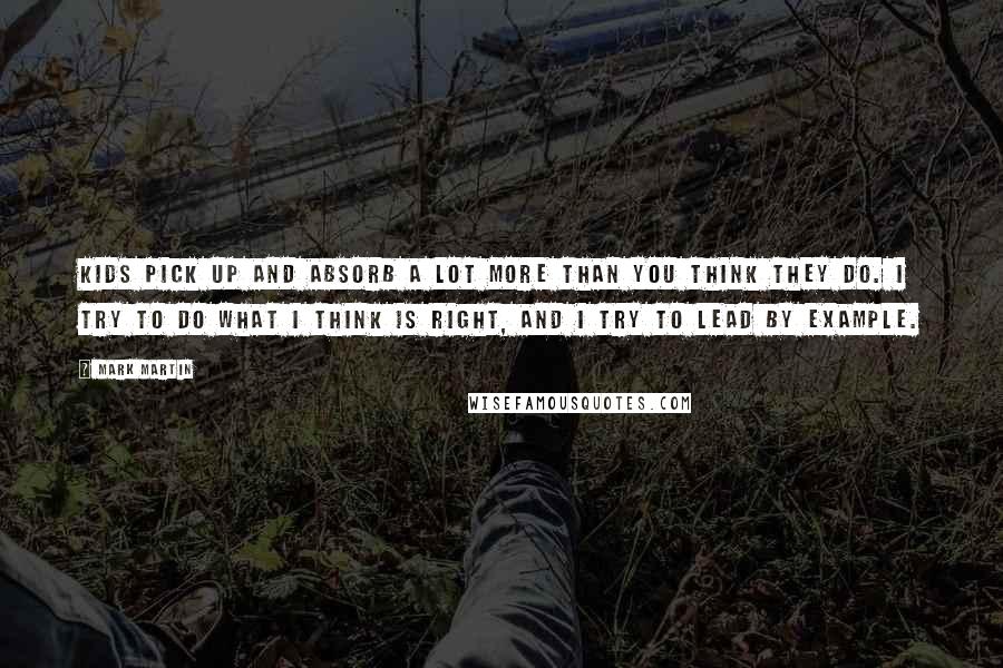 Mark Martin Quotes: Kids pick up and absorb a lot more than you think they do. I try to do what I think is right, and I try to lead by example.