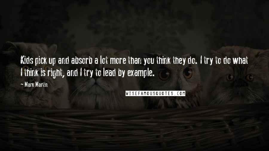 Mark Martin Quotes: Kids pick up and absorb a lot more than you think they do. I try to do what I think is right, and I try to lead by example.