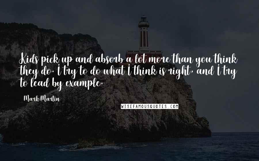 Mark Martin Quotes: Kids pick up and absorb a lot more than you think they do. I try to do what I think is right, and I try to lead by example.