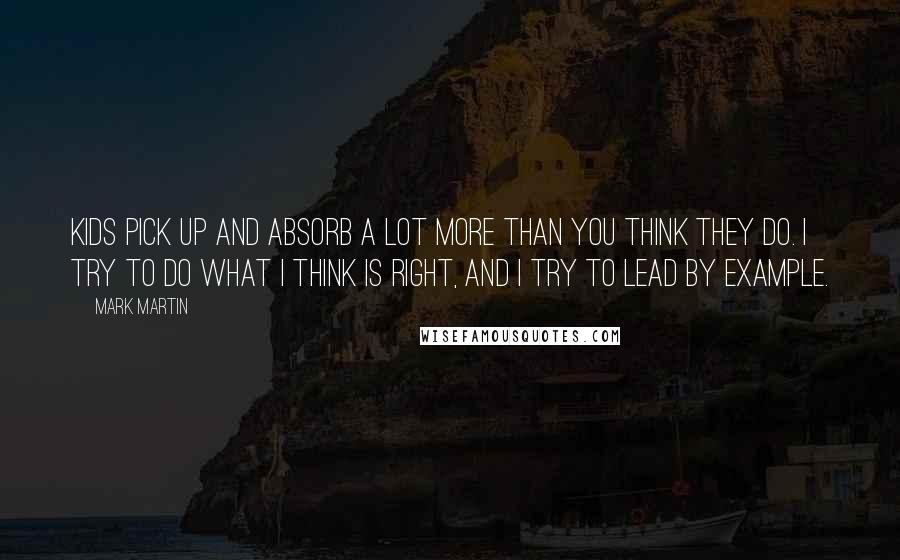 Mark Martin Quotes: Kids pick up and absorb a lot more than you think they do. I try to do what I think is right, and I try to lead by example.