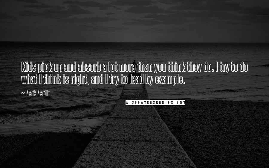 Mark Martin Quotes: Kids pick up and absorb a lot more than you think they do. I try to do what I think is right, and I try to lead by example.