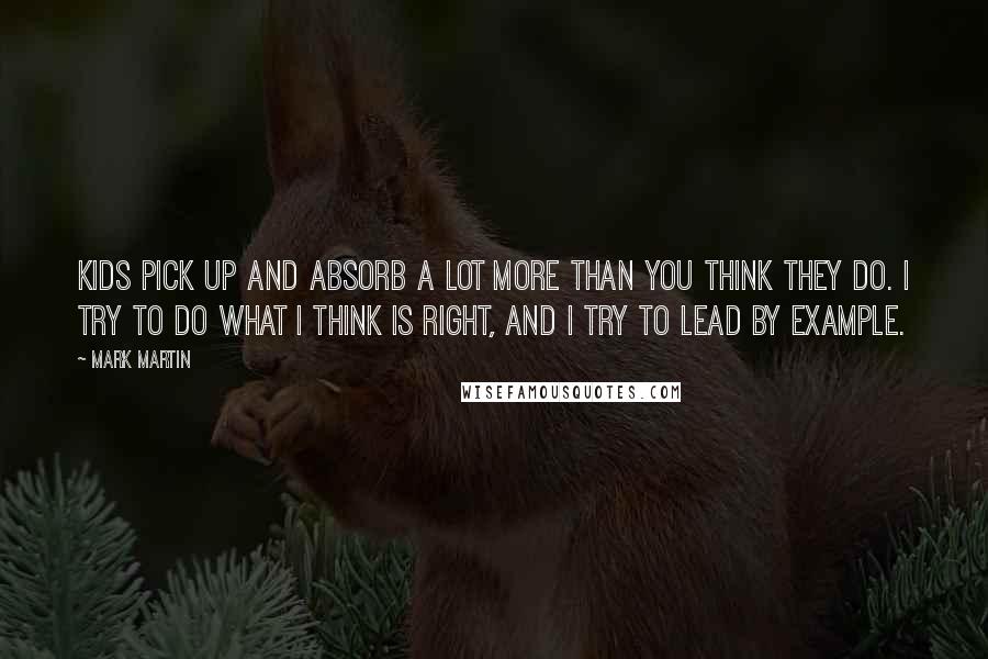 Mark Martin Quotes: Kids pick up and absorb a lot more than you think they do. I try to do what I think is right, and I try to lead by example.