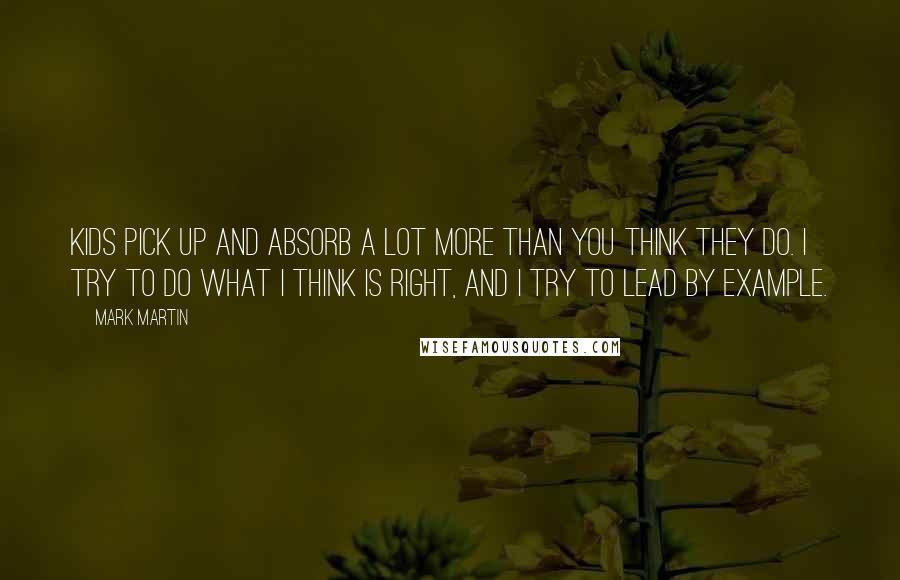 Mark Martin Quotes: Kids pick up and absorb a lot more than you think they do. I try to do what I think is right, and I try to lead by example.