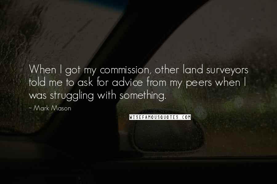 Mark Mason Quotes: When I got my commission, other land surveyors told me to ask for advice from my peers when I was struggling with something.