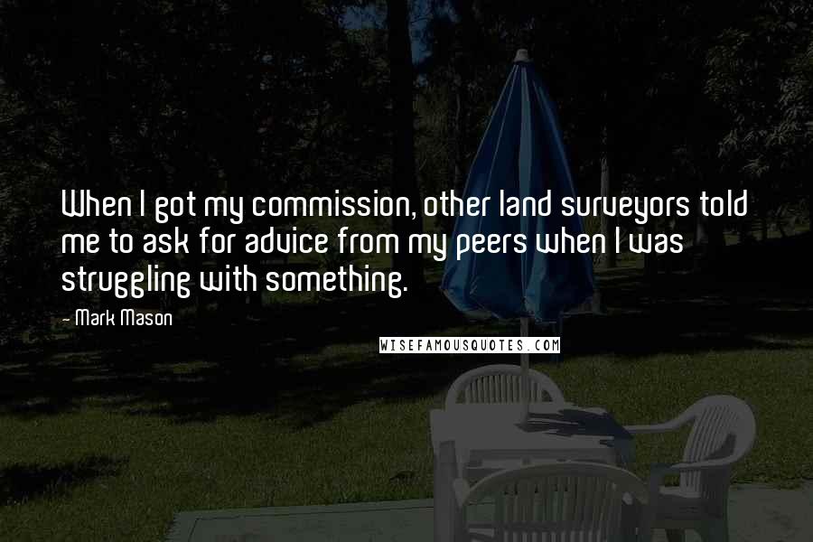 Mark Mason Quotes: When I got my commission, other land surveyors told me to ask for advice from my peers when I was struggling with something.