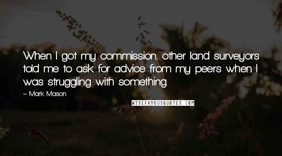 Mark Mason Quotes: When I got my commission, other land surveyors told me to ask for advice from my peers when I was struggling with something.