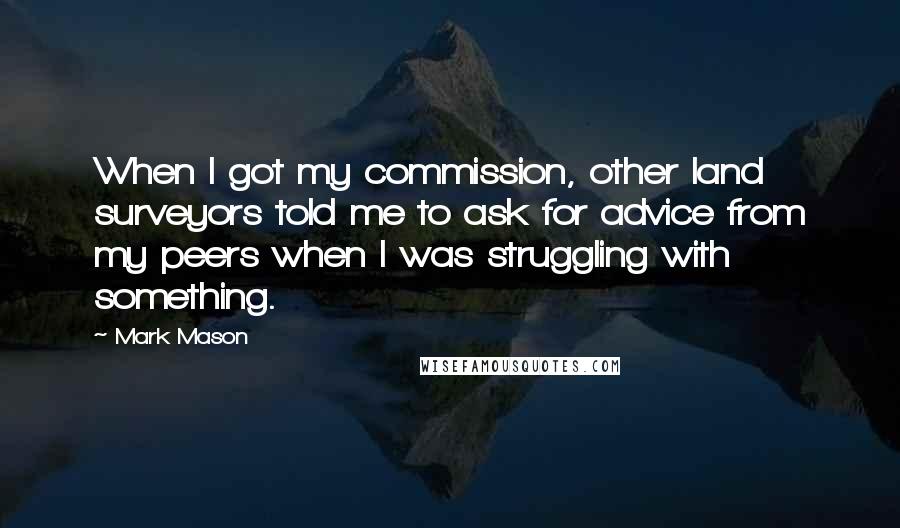 Mark Mason Quotes: When I got my commission, other land surveyors told me to ask for advice from my peers when I was struggling with something.