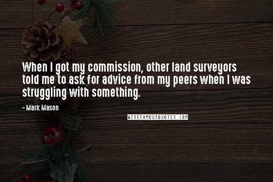 Mark Mason Quotes: When I got my commission, other land surveyors told me to ask for advice from my peers when I was struggling with something.