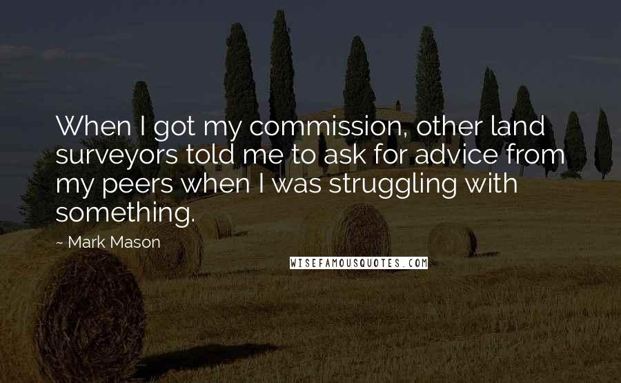 Mark Mason Quotes: When I got my commission, other land surveyors told me to ask for advice from my peers when I was struggling with something.