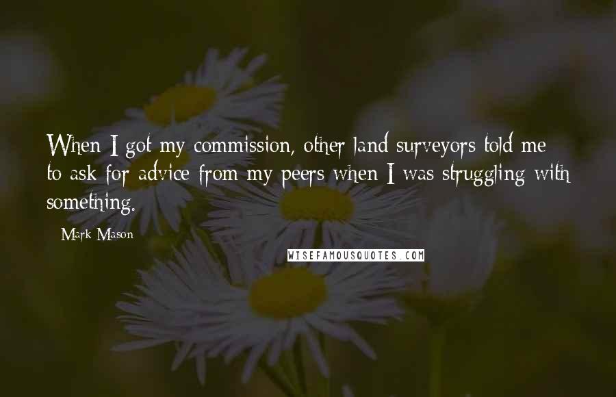 Mark Mason Quotes: When I got my commission, other land surveyors told me to ask for advice from my peers when I was struggling with something.