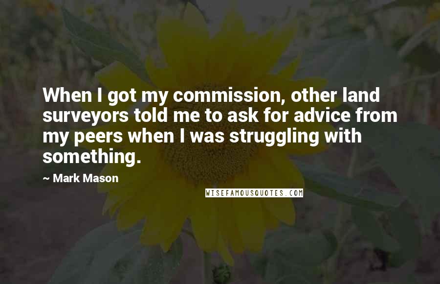 Mark Mason Quotes: When I got my commission, other land surveyors told me to ask for advice from my peers when I was struggling with something.
