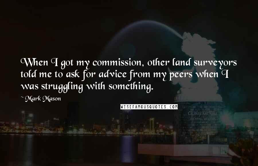 Mark Mason Quotes: When I got my commission, other land surveyors told me to ask for advice from my peers when I was struggling with something.