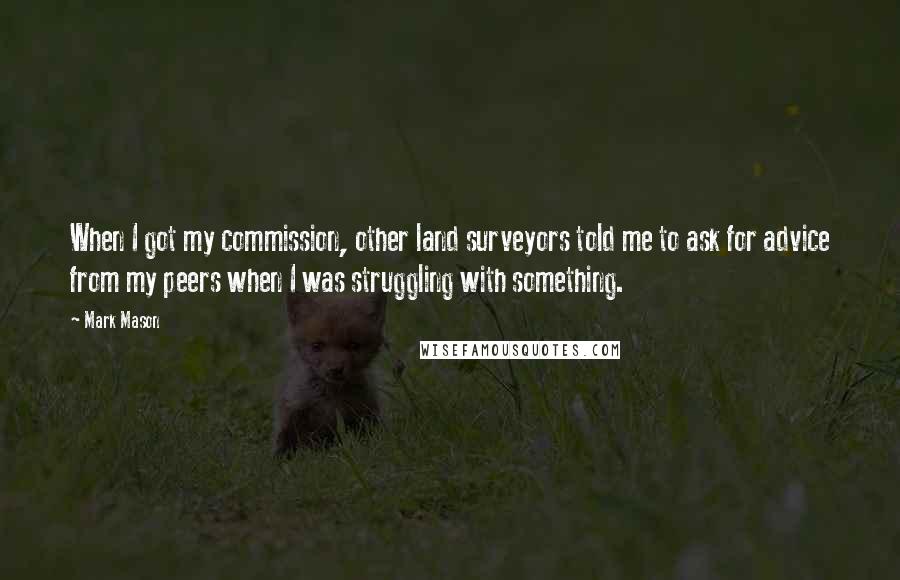 Mark Mason Quotes: When I got my commission, other land surveyors told me to ask for advice from my peers when I was struggling with something.