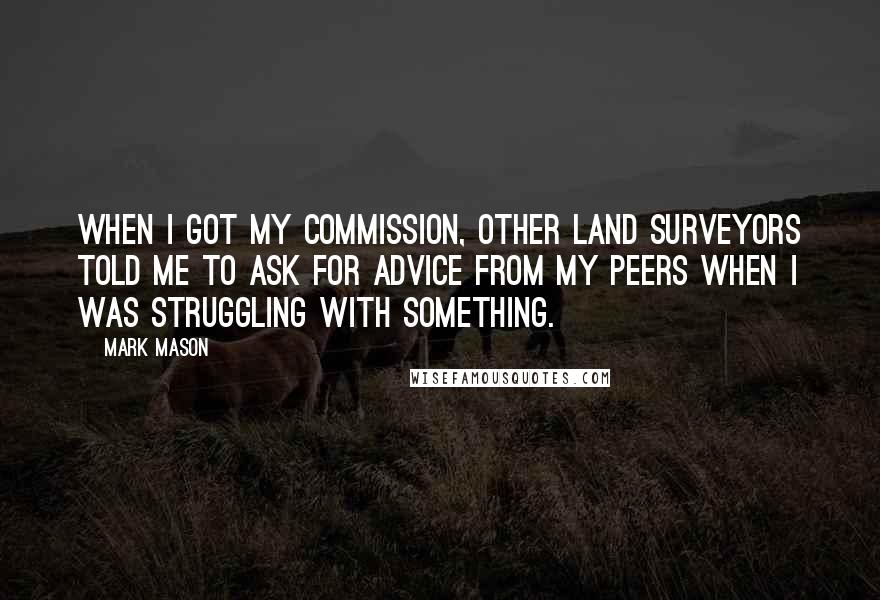 Mark Mason Quotes: When I got my commission, other land surveyors told me to ask for advice from my peers when I was struggling with something.