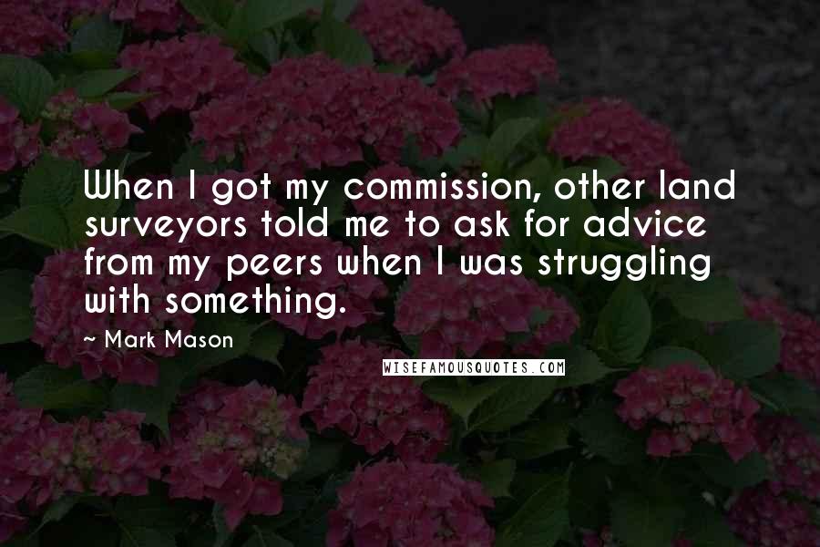 Mark Mason Quotes: When I got my commission, other land surveyors told me to ask for advice from my peers when I was struggling with something.