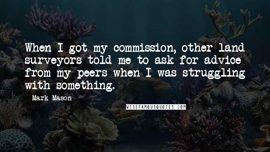 Mark Mason Quotes: When I got my commission, other land surveyors told me to ask for advice from my peers when I was struggling with something.