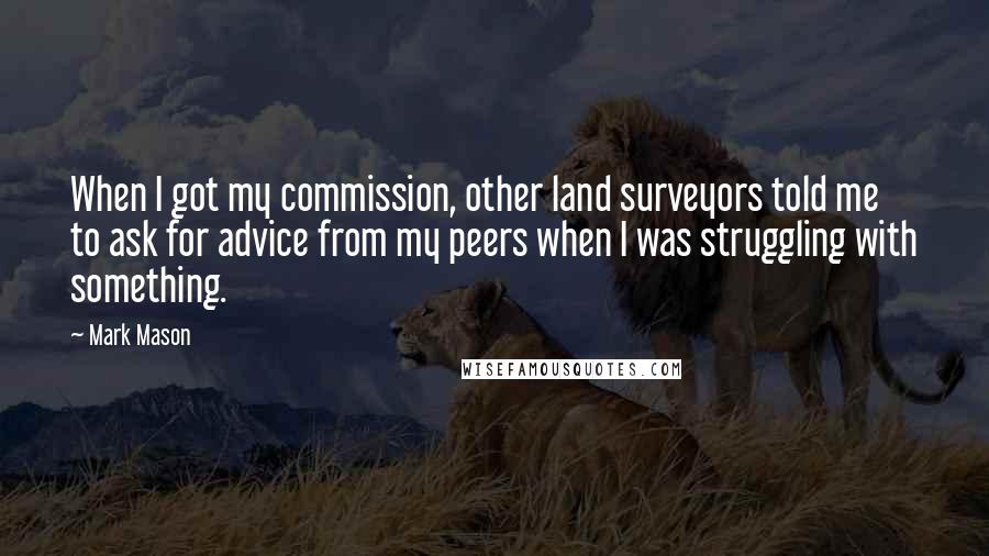 Mark Mason Quotes: When I got my commission, other land surveyors told me to ask for advice from my peers when I was struggling with something.