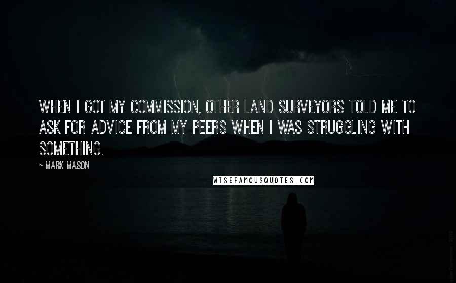 Mark Mason Quotes: When I got my commission, other land surveyors told me to ask for advice from my peers when I was struggling with something.