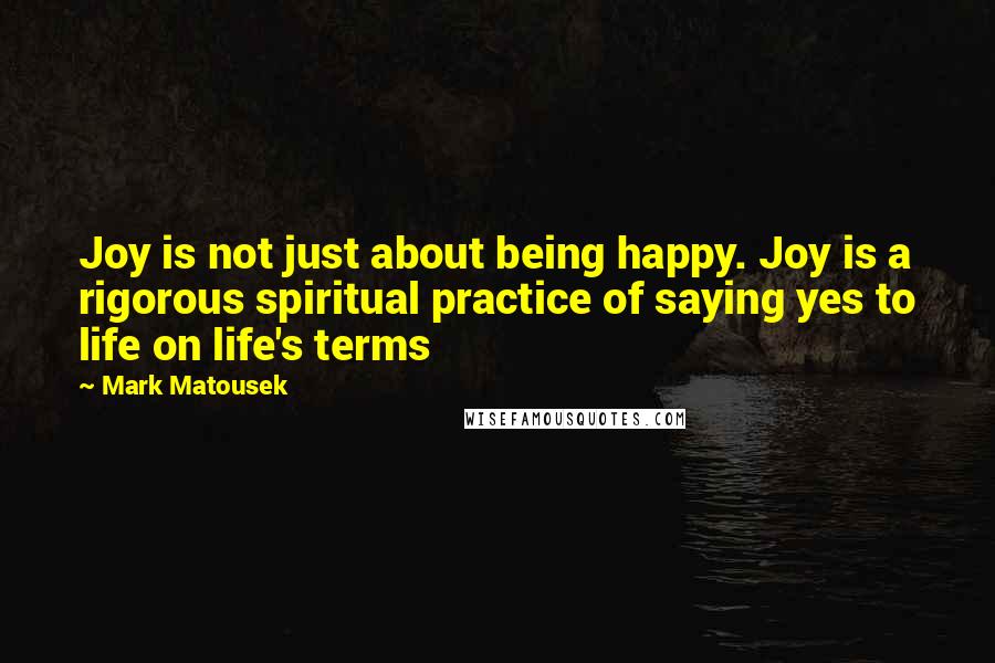 Mark Matousek Quotes: Joy is not just about being happy. Joy is a rigorous spiritual practice of saying yes to life on life's terms