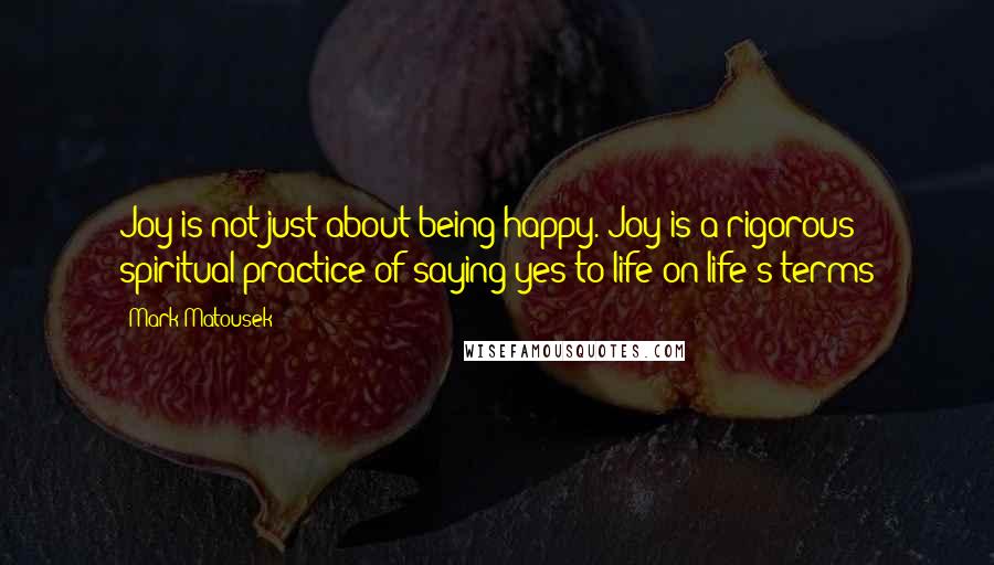 Mark Matousek Quotes: Joy is not just about being happy. Joy is a rigorous spiritual practice of saying yes to life on life's terms