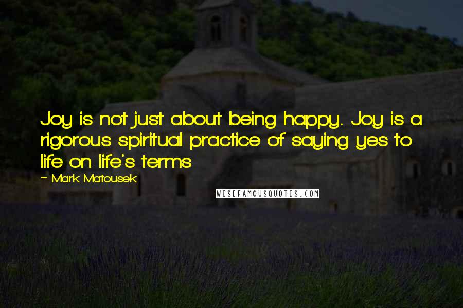 Mark Matousek Quotes: Joy is not just about being happy. Joy is a rigorous spiritual practice of saying yes to life on life's terms