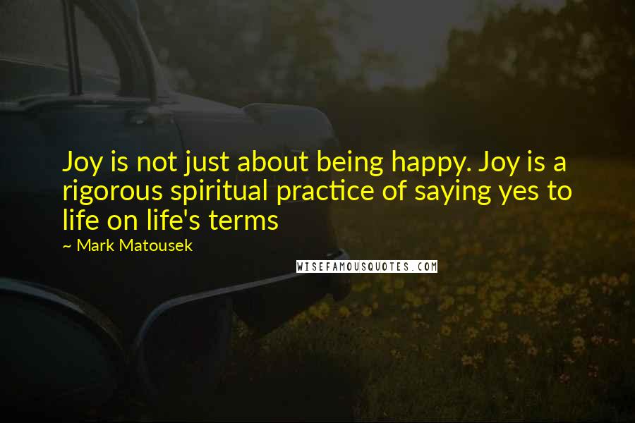 Mark Matousek Quotes: Joy is not just about being happy. Joy is a rigorous spiritual practice of saying yes to life on life's terms