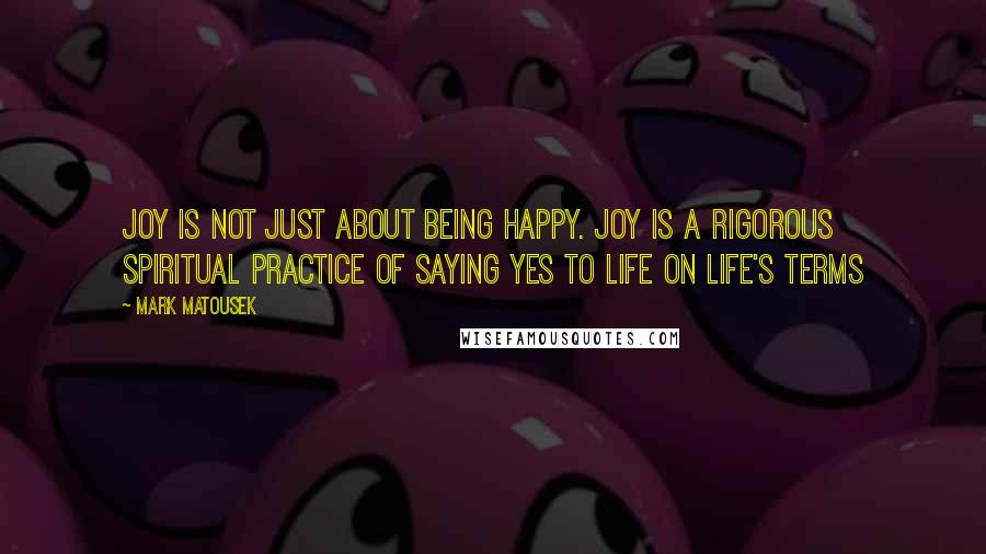 Mark Matousek Quotes: Joy is not just about being happy. Joy is a rigorous spiritual practice of saying yes to life on life's terms