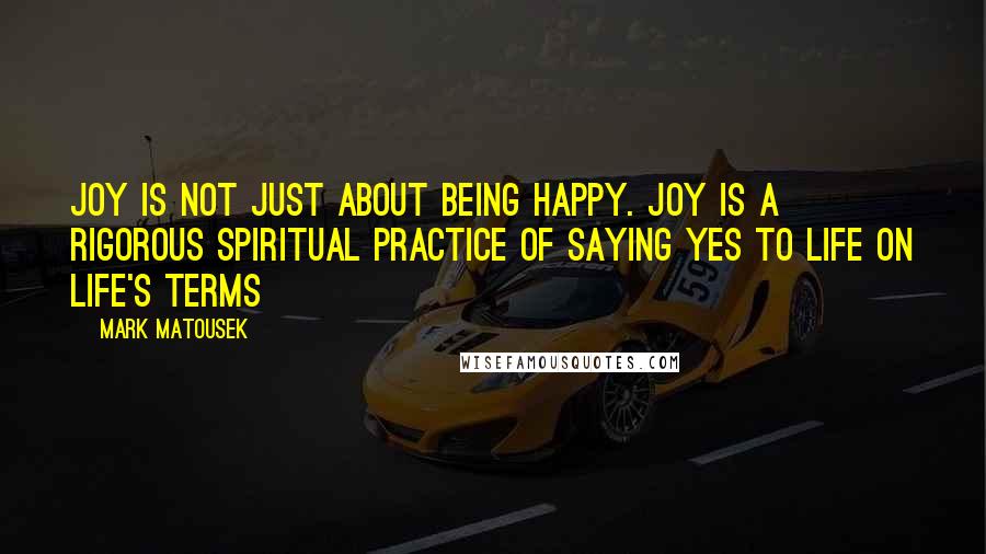 Mark Matousek Quotes: Joy is not just about being happy. Joy is a rigorous spiritual practice of saying yes to life on life's terms