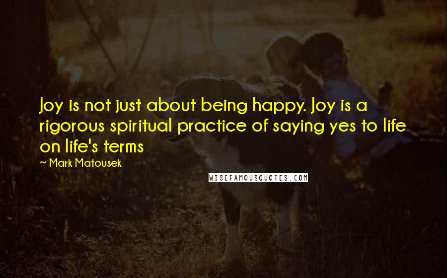 Mark Matousek Quotes: Joy is not just about being happy. Joy is a rigorous spiritual practice of saying yes to life on life's terms