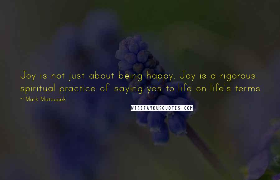 Mark Matousek Quotes: Joy is not just about being happy. Joy is a rigorous spiritual practice of saying yes to life on life's terms