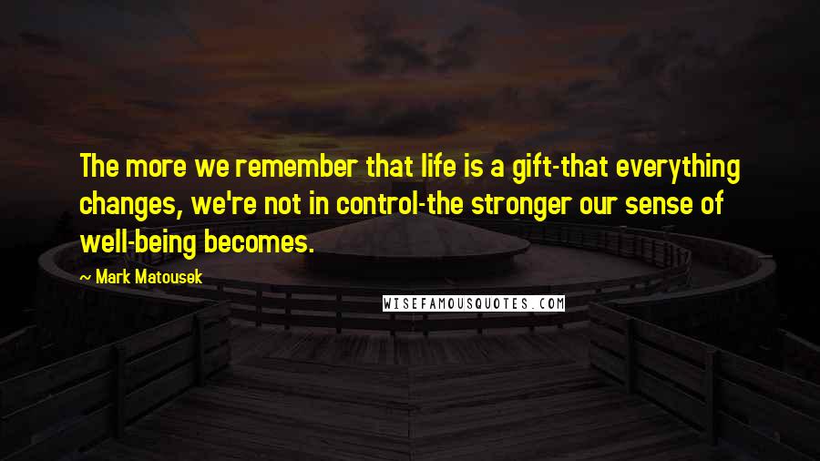 Mark Matousek Quotes: The more we remember that life is a gift-that everything changes, we're not in control-the stronger our sense of well-being becomes.
