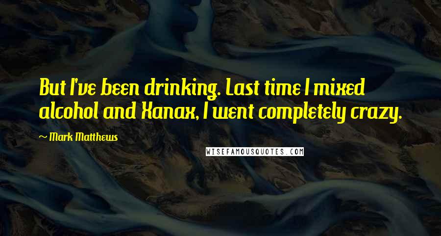 Mark Matthews Quotes: But I've been drinking. Last time I mixed alcohol and Xanax, I went completely crazy.