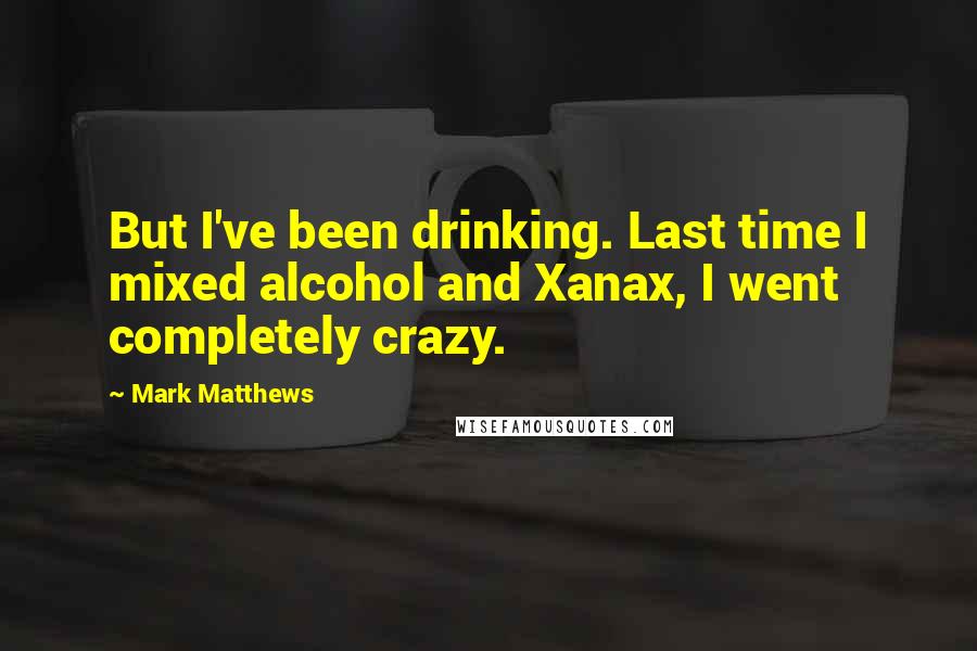Mark Matthews Quotes: But I've been drinking. Last time I mixed alcohol and Xanax, I went completely crazy.
