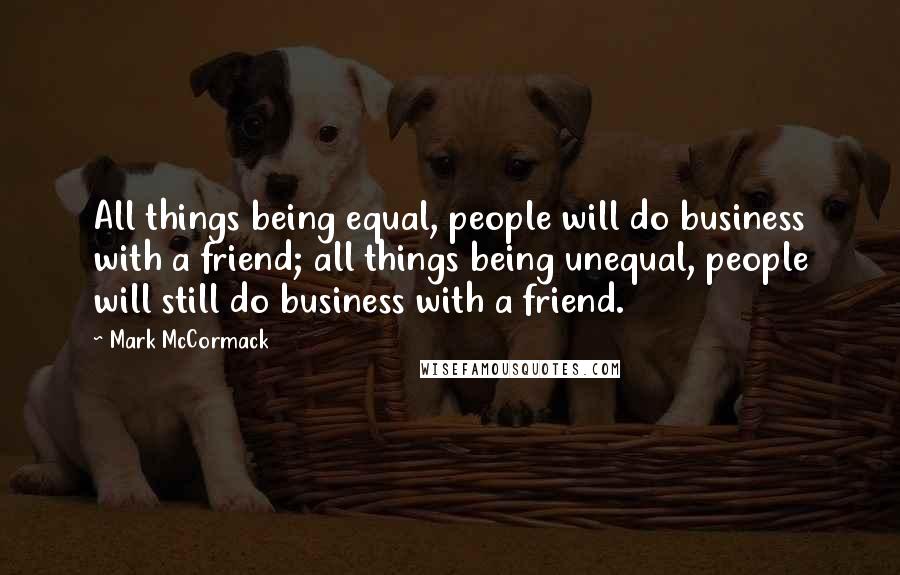 Mark McCormack Quotes: All things being equal, people will do business with a friend; all things being unequal, people will still do business with a friend.