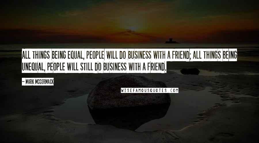 Mark McCormack Quotes: All things being equal, people will do business with a friend; all things being unequal, people will still do business with a friend.