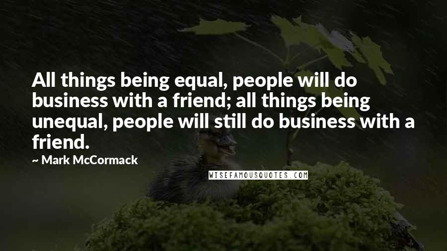 Mark McCormack Quotes: All things being equal, people will do business with a friend; all things being unequal, people will still do business with a friend.